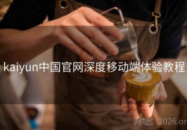 kaiyun中国官网深度移动端体验教程