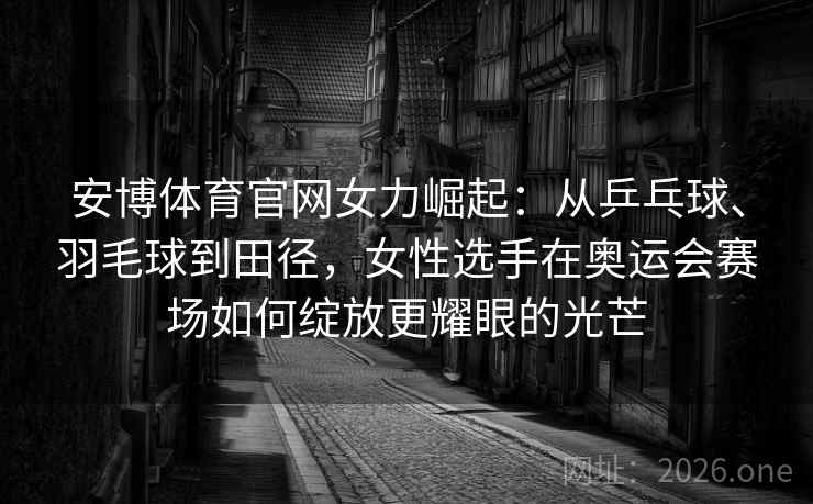 安博体育官网女力崛起：从乒乓球、羽毛球到田径，女性选手在奥运会赛场如何绽放更耀眼的光芒