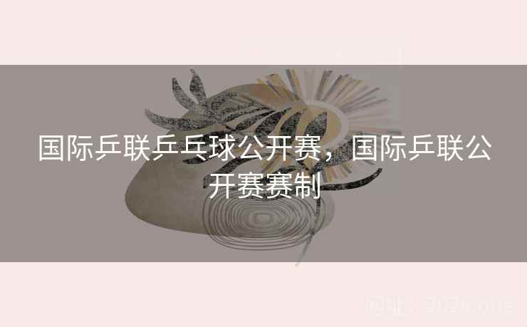 国际乒联乒乓球公开赛，国际乒联公开赛赛制