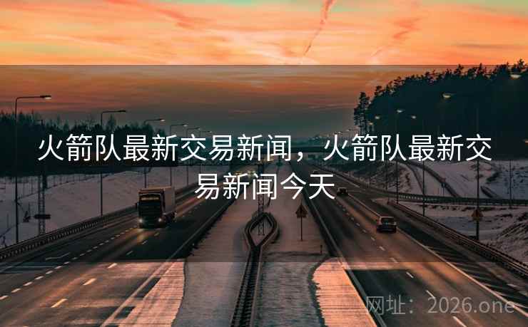 火箭队最新交易新闻,火箭队最新交易新闻今天 火箭队最新交易新闻,火箭队最新交易新闻今天